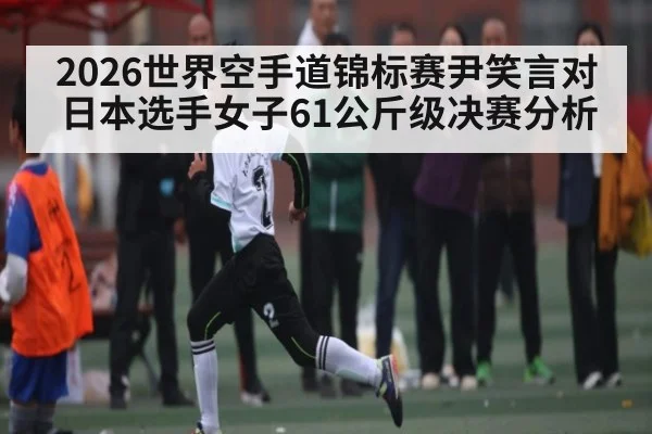 2026世界空手道锦标赛尹笑言对日本选手女子61公斤级决赛分析 | AG