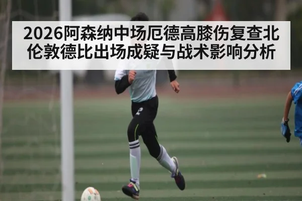 2026阿森纳中场厄德高膝伤复查北伦敦德比出场成疑与战术影响分析