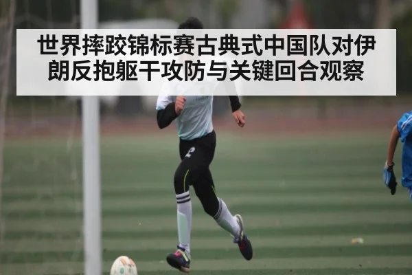 世界摔跤锦标赛古典式中国队对伊朗反抱躯干攻防与关键回合观察 | AG