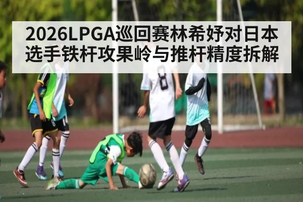 2026LPGA巡回赛林希妤对日本选手铁杆攻果岭与推杆精度拆解 | AG